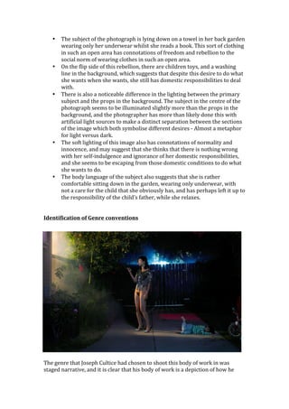 •     The	
  subject	
  of	
  the	
  photograph	
  is	
  lying	
  down	
  on	
  a	
  towel	
  in	
  her	
  back	
  garden	
  
            wearing	
  only	
  her	
  underwear	
  whilst	
  she	
  reads	
  a	
  book.	
  This	
  sort	
  of	
  clothing	
  
            in	
  such	
  an	
  open	
  area	
  has	
  connotations	
  of	
  freedom	
  and	
  rebellion	
  to	
  the	
  
            social	
  norm	
  of	
  wearing	
  clothes	
  in	
  such	
  an	
  open	
  area.	
  
      •     On	
  the	
  flip	
  side	
  of	
  this	
  rebellion,	
  there	
  are	
  children	
  toys,	
  and	
  a	
  washing	
  
            line	
  in	
  the	
  background,	
  which	
  suggests	
  that	
  despite	
  this	
  desire	
  to	
  do	
  what	
  
            she	
  wants	
  when	
  she	
  wants,	
  she	
  still	
  has	
  domestic	
  responsibilities	
  to	
  deal	
  
            with.	
  
      •     There	
  is	
  also	
  a	
  noticeable	
  difference	
  in	
  the	
  lighting	
  between	
  the	
  primary	
  
            subject	
  and	
  the	
  props	
  in	
  the	
  background.	
  The	
  subject	
  in	
  the	
  centre	
  of	
  the	
  
            photograph	
  seems	
  to	
  be	
  illuminated	
  slightly	
  more	
  than	
  the	
  props	
  in	
  the	
  
            background,	
  and	
  the	
  photographer	
  has	
  more	
  than	
  likely	
  done	
  this	
  with	
  
            artificial	
  light	
  sources	
  to	
  make	
  a	
  distinct	
  separation	
  between	
  the	
  sections	
  
            of	
  the	
  image	
  which	
  both	
  symbolise	
  different	
  desires	
  -­‐	
  Almost	
  a	
  metaphor	
  
            for	
  light	
  versus	
  dark.	
  
      •     The	
  soft	
  lighting	
  of	
  this	
  image	
  also	
  has	
  connotations	
  of	
  normality	
  and	
  
            innocence,	
  and	
  may	
  suggest	
  that	
  she	
  thinks	
  that	
  there	
  is	
  nothing	
  wrong	
  
            with	
  her	
  self-­‐indulgence	
  and	
  ignorance	
  of	
  her	
  domestic	
  responsibilities,	
  
            and	
  she	
  seems	
  to	
  be	
  escaping	
  from	
  those	
  domestic	
  conditions	
  to	
  do	
  what	
  
            she	
  wants	
  to	
  do.	
  
      •     The	
  body	
  language	
  of	
  the	
  subject	
  also	
  suggests	
  that	
  she	
  is	
  rather	
  
            comfortable	
  sitting	
  down	
  in	
  the	
  garden,	
  wearing	
  only	
  underwear,	
  with	
  
            not	
  a	
  care	
  for	
  the	
  child	
  that	
  she	
  obviously	
  has,	
  and	
  has	
  perhaps	
  left	
  it	
  up	
  to	
  
            the	
  responsibility	
  of	
  the	
  child’s	
  father,	
  while	
  she	
  relaxes.	
  	
  
            	
  
	
  
Identification	
  of	
  Genre	
  conventions	
  	
  
	
  




	
  
The	
  genre	
  that	
  Joseph	
  Cultice	
  had	
  chosen	
  to	
  shoot	
  this	
  body	
  of	
  work	
  in	
  was	
  
staged	
  narrative,	
  and	
  it	
  is	
  clear	
  that	
  his	
  body	
  of	
  work	
  is	
  a	
  depiction	
  of	
  how	
  he	
  
 