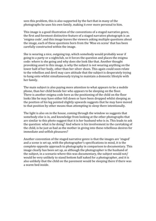 sees	
  this	
  problem,	
  this	
  is	
  also	
  supported	
  by	
  the	
  fact	
  that	
  in	
  many	
  of	
  the	
  
photographs	
  he	
  uses	
  his	
  own	
  family,	
  making	
  it	
  ever	
  more	
  personal	
  to	
  him.	
  
	
  
This	
  image	
  is	
  a	
  good	
  illustration	
  of	
  the	
  conventions	
  of	
  a	
  staged	
  narrative	
  genre,	
  
the	
  first	
  and	
  foremost	
  distinctive	
  feature	
  of	
  a	
  staged	
  narrative	
  photograph	
  is	
  an	
  
‘enigma	
  code’,	
  and	
  this	
  image	
  leaves	
  the	
  viewers	
  asking	
  multiple	
  questions	
  about	
  
the	
  image,	
  each	
  of	
  these	
  questions	
  born	
  from	
  the	
  ‘Mise	
  en	
  scene’	
  that	
  has	
  been	
  
carefully	
  constructed	
  within	
  the	
  image.	
  
	
  
She	
  is	
  wearing	
  a	
  nice,	
  outgoing	
  top,	
  which	
  somebody	
  would	
  probably	
  wear	
  if	
  
going	
  to	
  a	
  party	
  or	
  a	
  nightclub,	
  so	
  it	
  forces	
  the	
  question	
  and	
  places	
  the	
  enigma	
  
code:	
  where	
  is	
  she	
  going	
  and	
  why	
  does	
  she	
  look	
  like	
  that.	
  Another	
  thought	
  
provoking	
  asset	
  to	
  this	
  image,	
  is	
  why	
  the	
  subject	
  is	
  not	
  wearing	
  anything	
  on	
  the	
  
lower	
  half	
  of	
  her	
  body,	
  other	
  than	
  her	
  silver	
  shoes.	
  This	
  again	
  could	
  soon	
  relate	
  
to	
  the	
  rebellion	
  and	
  devil	
  may	
  care	
  attitude	
  that	
  the	
  subject	
  is	
  desperately	
  trying	
  
to	
  hang	
  onto	
  whilst	
  simultaneously	
  trying	
  to	
  maintain	
  a	
  domestic	
  lifestyle	
  with	
  
her	
  family.	
  
	
  
The	
  main	
  subject	
  is	
  also	
  paying	
  more	
  attention	
  to	
  what	
  appears	
  to	
  be	
  a	
  mobile	
  
phone,	
  than	
  her	
  child	
  beside	
  her	
  who	
  appears	
  to	
  be	
  sleeping	
  on	
  the	
  floor.	
  	
  
There	
  is	
  another	
  enigma	
  code	
  here	
  as	
  the	
  positioning	
  of	
  the	
  child	
  on	
  the	
  floor	
  
looks	
  like	
  he	
  may	
  have	
  either	
  fell	
  down	
  or	
  have	
  been	
  dropped	
  whilst	
  sleeping	
  as	
  
the	
  position	
  of	
  his	
  leg	
  pointed	
  slightly	
  upwards	
  suggests	
  that	
  he	
  may	
  have	
  moved	
  
to	
  that	
  position	
  by	
  other	
  means	
  than	
  attempting	
  to	
  sleep	
  there	
  intentionally.	
  
	
  
The	
  light	
  is	
  also	
  on	
  in	
  the	
  house,	
  coming	
  through	
  the	
  window	
  so	
  suggests	
  that	
  
somebody	
  else	
  is	
  in,	
  and	
  knowledge	
  from	
  looking	
  at	
  the	
  other	
  photographs	
  that	
  
are	
  similar	
  to	
  this	
  photo	
  suggest	
  that	
  it	
  is	
  her	
  husband	
  who	
  is	
  in.	
  This	
  leads	
  to	
  ask	
  
the	
  question:	
  what	
  is	
  he	
  doing?	
  And	
  where	
  is	
  his	
  involvement	
  in	
  the	
  caretaking	
  of	
  
the	
  child,	
  is	
  he	
  just	
  as	
  bad	
  as	
  the	
  mother	
  in	
  giving	
  into	
  these	
  rebellious	
  desires	
  for	
  
immediate	
  and	
  selfish	
  pleasures?	
  	
  
	
  
Another	
  convention	
  of	
  the	
  staged	
  narrative	
  genre	
  is	
  that	
  the	
  images	
  are	
  ‘staged’	
  
and	
  a	
  scene	
  is	
  set	
  up,	
  with	
  the	
  photographer’s	
  specifications	
  in	
  mind,	
  it	
  is	
  the	
  
complete	
  opposite	
  approach	
  to	
  photography	
  in	
  comparison	
  to	
  documentary.	
  This	
  
image	
  clearly	
  has	
  been	
  set	
  up,	
  as	
  although	
  the	
  photographer	
  is	
  the	
  husband	
  of	
  
the	
  subject,	
  in	
  a	
  scenario	
  where	
  this	
  was	
  documentary,	
  the	
  subject	
  would	
  not/	
  
would	
  be	
  very	
  unlikely	
  to	
  stand	
  bottom	
  half	
  naked	
  for	
  a	
  photographer,	
  and	
  it	
  is	
  
also	
  unlikely	
  that	
  the	
  child	
  on	
  the	
  pavement	
  would	
  be	
  sleeping	
  there	
  if	
  there	
  was	
  
a	
  warm	
  bed	
  inside.	
  
	
  
	
  
	
  
	
  
	
  
	
  
	
  
	
  
	
  
 