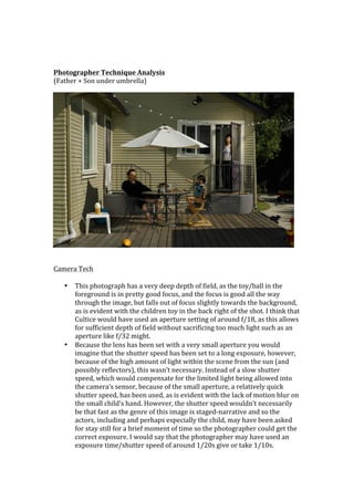  
	
  
	
  
Photographer	
  Technique	
  Analysis	
  
(Father	
  +	
  Son	
  under	
  umbrella)	
  




	
  
	
  
Camera	
  Tech	
  
	
  
     • This	
  photograph	
  has	
  a	
  very	
  deep	
  depth	
  of	
  field,	
  as	
  the	
  toy/ball	
  in	
  the	
  
       foreground	
  is	
  in	
  pretty	
  good	
  focus,	
  and	
  the	
  focus	
  is	
  good	
  all	
  the	
  way	
  
       through	
  the	
  image,	
  but	
  falls	
  out	
  of	
  focus	
  slightly	
  towards	
  the	
  background,	
  
       as	
  is	
  evident	
  with	
  the	
  children	
  toy	
  in	
  the	
  back	
  right	
  of	
  the	
  shot.	
  I	
  think	
  that	
  
       Cultice	
  would	
  have	
  used	
  an	
  aperture	
  setting	
  of	
  around	
  f/18,	
  as	
  this	
  allows	
  
       for	
  sufficient	
  depth	
  of	
  field	
  without	
  sacrificing	
  too	
  much	
  light	
  such	
  as	
  an	
  
       aperture	
  like	
  f/32	
  might.	
  
     • Because	
  the	
  lens	
  has	
  been	
  set	
  with	
  a	
  very	
  small	
  aperture	
  you	
  would	
  
       imagine	
  that	
  the	
  shutter	
  speed	
  has	
  been	
  set	
  to	
  a	
  long	
  exposure,	
  however,	
  
       because	
  of	
  the	
  high	
  amount	
  of	
  light	
  within	
  the	
  scene	
  from	
  the	
  sun	
  (and	
  
       possibly	
  reflectors),	
  this	
  wasn’t	
  necessary.	
  Instead	
  of	
  a	
  slow	
  shutter	
  
       speed,	
  which	
  would	
  compensate	
  for	
  the	
  limited	
  light	
  being	
  allowed	
  into	
  
       the	
  camera’s	
  sensor,	
  because	
  of	
  the	
  small	
  aperture,	
  a	
  relatively	
  quick	
  
       shutter	
  speed,	
  has	
  been	
  used,	
  as	
  is	
  evident	
  with	
  the	
  lack	
  of	
  motion	
  blur	
  on	
  
       the	
  small	
  child’s	
  hand.	
  However,	
  the	
  shutter	
  speed	
  wouldn’t	
  necessarily	
  
       be	
  that	
  fast	
  as	
  the	
  genre	
  of	
  this	
  image	
  is	
  staged-­‐narrative	
  and	
  so	
  the	
  
       actors,	
  including	
  and	
  perhaps	
  especially	
  the	
  child,	
  may	
  have	
  been	
  asked	
  
       for	
  stay	
  still	
  for	
  a	
  brief	
  moment	
  of	
  time	
  so	
  the	
  photographer	
  could	
  get	
  the	
  
       correct	
  exposure.	
  I	
  would	
  say	
  that	
  the	
  photographer	
  may	
  have	
  used	
  an	
  
       exposure	
  time/shutter	
  speed	
  of	
  around	
  1/20s	
  give	
  or	
  take	
  1/10s.	
  
 
