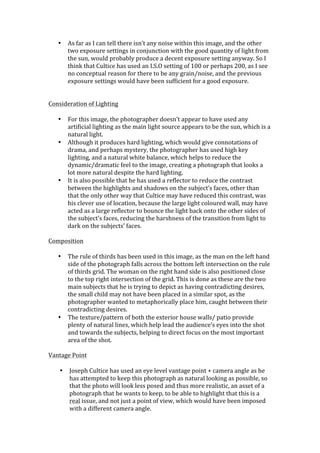 •     As	
  far	
  as	
  I	
  can	
  tell	
  there	
  isn’t	
  any	
  noise	
  within	
  this	
  image,	
  and	
  the	
  other	
  
           two	
  exposure	
  settings	
  in	
  conjunction	
  with	
  the	
  good	
  quantity	
  of	
  light	
  from	
  
           the	
  sun,	
  would	
  probably	
  produce	
  a	
  decent	
  exposure	
  setting	
  anyway.	
  So	
  I	
  
           think	
  that	
  Cultice	
  has	
  used	
  an	
  I.S.O	
  setting	
  of	
  100	
  or	
  perhaps	
  200,	
  as	
  I	
  see	
  
           no	
  conceptual	
  reason	
  for	
  there	
  to	
  be	
  any	
  grain/noise,	
  and	
  the	
  previous	
  
           exposure	
  settings	
  would	
  have	
  been	
  sufficient	
  for	
  a	
  good	
  exposure.	
  
	
  
	
  
Consideration	
  of	
  Lighting	
  
	
  
     • For	
  this	
  image,	
  the	
  photographer	
  doesn’t	
  appear	
  to	
  have	
  used	
  any	
  
        artificial	
  lighting	
  as	
  the	
  main	
  light	
  source	
  appears	
  to	
  be	
  the	
  sun,	
  which	
  is	
  a	
  
        natural	
  light.	
  
     • Although	
  it	
  produces	
  hard	
  lighting,	
  which	
  would	
  give	
  connotations	
  of	
  
        drama,	
  and	
  perhaps	
  mystery,	
  the	
  photographer	
  has	
  used	
  high	
  key	
  
        lighting,	
  and	
  a	
  natural	
  white	
  balance,	
  which	
  helps	
  to	
  reduce	
  the	
  
        dynamic/dramatic	
  feel	
  to	
  the	
  image,	
  creating	
  a	
  photograph	
  that	
  looks	
  a	
  
        lot	
  more	
  natural	
  despite	
  the	
  hard	
  lighting.	
  
     • It	
  is	
  also	
  possible	
  that	
  he	
  has	
  used	
  a	
  reflector	
  to	
  reduce	
  the	
  contrast	
  
        between	
  the	
  highlights	
  and	
  shadows	
  on	
  the	
  subject’s	
  faces,	
  other	
  than	
  
        that	
  the	
  only	
  other	
  way	
  that	
  Cultice	
  may	
  have	
  reduced	
  this	
  contrast,	
  was	
  
        his	
  clever	
  use	
  of	
  location,	
  because	
  the	
  large	
  light	
  coloured	
  wall,	
  may	
  have	
  
        acted	
  as	
  a	
  large	
  reflector	
  to	
  bounce	
  the	
  light	
  back	
  onto	
  the	
  other	
  sides	
  of	
  
        the	
  subject’s	
  faces,	
  reducing	
  the	
  harshness	
  of	
  the	
  transition	
  from	
  light	
  to	
  
        dark	
  on	
  the	
  subjects’	
  faces.	
  
        	
  
Composition	
  
	
  
     • The	
  rule	
  of	
  thirds	
  has	
  been	
  used	
  in	
  this	
  image,	
  as	
  the	
  man	
  on	
  the	
  left	
  hand	
  
        side	
  of	
  the	
  photograph	
  falls	
  across	
  the	
  bottom	
  left	
  intersection	
  on	
  the	
  rule	
  
        of	
  thirds	
  grid.	
  The	
  woman	
  on	
  the	
  right	
  hand	
  side	
  is	
  also	
  positioned	
  close	
  
        to	
  the	
  top	
  right	
  intersection	
  of	
  the	
  grid.	
  This	
  is	
  done	
  as	
  these	
  are	
  the	
  two	
  
        main	
  subjects	
  that	
  he	
  is	
  trying	
  to	
  depict	
  as	
  having	
  contradicting	
  desires,	
  
        the	
  small	
  child	
  may	
  not	
  have	
  been	
  placed	
  in	
  a	
  similar	
  spot,	
  as	
  the	
  
        photographer	
  wanted	
  to	
  metaphorically	
  place	
  him,	
  caught	
  between	
  their	
  
        contradicting	
  desires.	
  
     • The	
  texture/pattern	
  of	
  both	
  the	
  exterior	
  house	
  walls/	
  patio	
  provide	
  
        plenty	
  of	
  natural	
  lines,	
  which	
  help	
  lead	
  the	
  audience’s	
  eyes	
  into	
  the	
  shot	
  
        and	
  towards	
  the	
  subjects,	
  helping	
  to	
  direct	
  focus	
  on	
  the	
  most	
  important	
  
        area	
  of	
  the	
  shot.	
  
        	
  
Vantage	
  Point	
  
	
  
      • Joseph	
  Cultice	
  has	
  used	
  an	
  eye	
  level	
  vantage	
  point	
  +	
  camera	
  angle	
  as	
  he	
  
             has	
  attempted	
  to	
  keep	
  this	
  photograph	
  as	
  natural	
  looking	
  as	
  possible,	
  so	
  
             that	
  the	
  photo	
  will	
  look	
  less	
  posed	
  and	
  thus	
  more	
  realistic,	
  an	
  asset	
  of	
  a	
  
             photograph	
  that	
  he	
  wants	
  to	
  keep,	
  to	
  be	
  able	
  to	
  highlight	
  that	
  this	
  is	
  a	
  
             real	
  issue,	
  and	
  not	
  just	
  a	
  point	
  of	
  view,	
  which	
  would	
  have	
  been	
  imposed	
  
             with	
  a	
  different	
  camera	
  angle.	
  
 