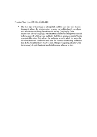  
	
  
	
  
	
  
Framing/Shot	
  type,	
  CU,	
  ECU,	
  MS,	
  LS,	
  ELS	
  
	
  
     • The	
  shot	
  type	
  of	
  this	
  image	
  is	
  a	
  long	
  shot,	
  and	
  this	
  shot	
  type	
  was	
  chosen	
  
       because	
  it	
  allows	
  the	
  photographer	
  to	
  show	
  each	
  of	
  the	
  family	
  members,	
  
       and	
  what	
  they	
  are	
  doing/how	
  they	
  are	
  feeling,	
  (judging	
  by	
  facial	
  
       expression	
  &	
  body	
  language)	
  whilst	
  at	
  the	
  same	
  time	
  it	
  keeps	
  the	
  location	
  
       in	
  focus	
  as	
  well,	
  which	
  would	
  highlight	
  that	
  this	
  is	
  a	
  very	
  domestic/family	
  
       orientated	
  location.	
  This	
  allows	
  the	
  audience	
  to	
  make	
  a	
  link	
  between	
  the	
  
       location/domestic	
  conditions	
  and	
  how	
  the	
  subjects	
  are	
  feeling,	
  and	
  make	
  
       that	
  distinction	
  that	
  there	
  must	
  be	
  something	
  wrong,	
  (in	
  particular	
  with	
  
       the	
  woman)	
  despite	
  having	
  a	
  family	
  to	
  love	
  and	
  a	
  house	
  to	
  live.	
  
 