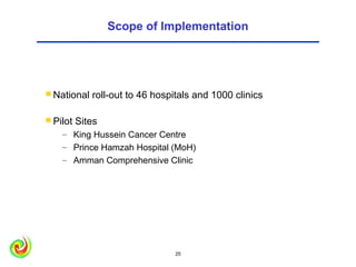 Scope of Implementation




 National   roll-out to 46 hospitals and 1000 clinics

 Pilot   Sites
    – King Hussein Cancer Centre
    – Prince Hamzah Hospital (MoH)
    – Amman Comprehensive Clinic




                                25                       25
 