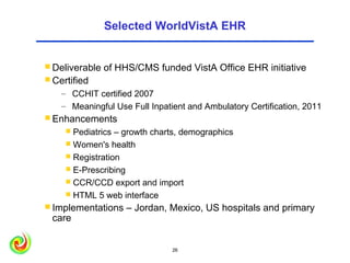 Selected WorldVistA EHR


 Deliverable   of HHS/CMS funded VistA Office EHR initiative
 Certified
    – CCHIT certified 2007
    – Meaningful Use Full Inpatient and Ambulatory Certification, 2011
 Enhancements
      Pediatrics – growth charts, demographics
      Women's health
      Registration
      E-Prescribing
      CCR/CCD export and import
      HTML 5 web interface
 Implementations    – Jordan, Mexico, US hospitals and primary
 care


                                26                              26
 