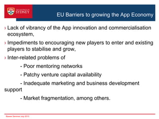 EU Barriers to growing the App Economy
› Lack of vibrancy of the App innovation and commercialisation
ecosystem,
› Impediments to encouraging new players to enter and existing
players to stabilise and grow,
› Inter-related problems of

- Poor mentoring networks
- Patchy venture capital availability
- Inadequate marketing and business development
support
- Market fragmentation, among others.

Basser Seminar July 2013

 