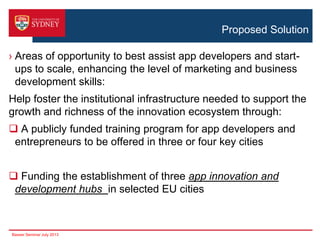 Proposed Solution
› Areas of opportunity to best assist app developers and startups to scale, enhancing the level of marketing and business
development skills:
Help foster the institutional infrastructure needed to support the
growth and richness of the innovation ecosystem through:

 A publicly funded training program for app developers and
entrepreneurs to be offered in three or four key cities
 Funding the establishment of three app innovation and
development hubs in selected EU cities

Basser Seminar July 2013

 
