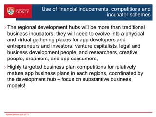 Use of financial inducements, competitions and
incubator schemes
› The regional development hubs will be more than traditional
business incubators; they will need to evolve into a physical
and virtual gathering places for app developers and
entrepreneurs and investors, venture capitalists, legal and
business development people, and researchers, creative
people, dreamers, and app consumers,
› Highly targeted business plan competitions for relatively
mature app business plans in each regions, coordinated by
the development hub – focus on substantive business
models!

Basser Seminar July 2013

 