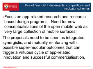 Use of financial inducements, competitions and
incubator schemes

›Focus on app-related research and researchbased design programs. Need for new
conceptualisations of the open mobile web as
very large collection of mobile surfaces!

The proposals need to be seen as integrated,
synergistic, and mutually reinforcing with
possible super-modular outcomes that can
trigger a virtuous cycle of app-related
innovation and successful commercialisation.
Basser Seminar July 2013

 