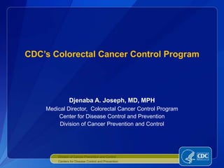 CDC’s Colorectal Cancer Control Program




               Djenaba A. Joseph, MD, MPH
    Medical Director, Colorectal Cancer Control Program
        Center for Disease Control and Prevention
         Division of Cancer Prevention and Control




        Division of Cancer Prevention and Control
        Centers for Disease Control and Prevention
 