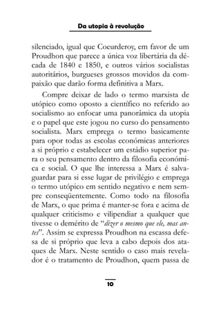 As ditaduras providenciais
silenciado, igual que Coeurderoy, em favor de um
Proudhon que parece a única voz libertária da dé-
cada de 1840 e 1850, e outros vários socialistas
autoritários, burgueses grossos movidos da com-
paixão que darão forma definitiva a Marx.
Compre deixar de lado o termo marxista de
utópico como oposto a científico no referido ao
socialismo ao enfocar uma panorâmica da utopia
e o papel que este jogou no curso do pensamento
socialista. Marx emprega o termo basicamente
para opor todas as escolas económicas anteriores
a si próprio e estabelecer um estádio superior pa-
ra o seu pensamento dentro da filosofia económi-
ca e social. O que lhe interessa a Marx é salva-
guardar para si esse lugar de privilégio e emprega
o termo utópico em sentido negativo e nem sem-
pre conseqüentemente. Como todo na filosofia
de Marx, o que prima é manter-se fora e acima de
qualquer criticismo e vilipendiar a qualquer que
tivesse o demérito de “dizer o mesmo que ele, mas an-
tes”. Assim se expressa Proudhon na escassa defe-
sa de si próprio que leva a cabo depois dos ata-
ques de Marx. Neste sentido o caso mais revela-
dor é o tratamento de Proudhon, quem passa de
10
Da utopia à revolução
 