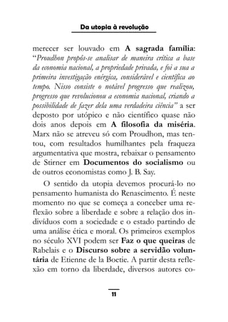As ditaduras providenciais
merecer ser louvado em A sagrada família:
“Proudhon propôs-se analisar de maneira crítica a base
da economia nacional, a propriedade privada, e foi a sua a
primeira investigação enérgica, considerável e científica ao
tempo. Nisso consiste o notável progresso que realizou,
progresso que revolucionou a economia nacional, criando a
possibilidade de fazer dela uma verdadeira ciência” a ser
deposto por utópico e não científico quase não
dois anos depois em A filosofia da miséria.
Marx não se atreveu só com Proudhon, mas ten-
tou, com resultados humilhantes pela fraqueza
argumentativa que mostra, rebaixar o pensamento
de Stirner em Documentos do socialismo ou
de outros economistas como J. B. Say.
O sentido da utopia devemos procurá-lo no
pensamento humanista do Renascimento. É neste
momento no que se começa a conceber uma re-
flexão sobre a liberdade e sobre a relação dos in-
divíduos com a sociedade e o estado partindo de
uma análise ética e moral. Os primeiros exemplos
no século XVI podem ser Faz o que queiras de
Rabelais e o Discurso sobre a servidão volun-
tária de Etienne de la Boetie. A partir desta refle-
xão em torno da liberdade, diversos autores co-
11
Da utopia à revolução
 