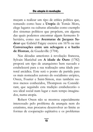 As ditaduras providenciais
meçam a realizar um tipo de crítica política que,
tomando como base a Utopia de Tomás Moro,
elege lugares ou culturas afastadas como exemplo
dos sistemas políticos que propõem, em alguma
das quais podemos encontrar algum fermento li-
bertário, como nas Aventuras de Jacques Sa-
deur que Gabriel Faigny escreve em 1676 ou nas
Conversações entre um selvagem e o barão
de Hontan, de Guedeville (1704).
Nas décadas anteriores à revolução francesa,
Sylvain Maréchal em A idade de Ouro (1782)
proporá um tipo de anarquismo bem razoado e
estabelecerá para a sua realização uma idade pas-
toral arcádica. Este será o ponto de partida para
os mais nomeados autores do socialismo utópico,
Owen, Fourier e Saint-Simon, mas também ou-
tros menos conhecidos, Thompson ou Considé-
rant, que seguindo esta tradição estabelecerão o
seu ideal social num lugar e num tempo imagina-
dos, numa utopia.
Robert Owen não se mostrou especialmente
interessado pelo problema da anarquia nem do
estatismo, mas procurou desenvolver ao limite as
formas de cooperação eqüitativa e os problemas
12
Da utopia à revolução
 