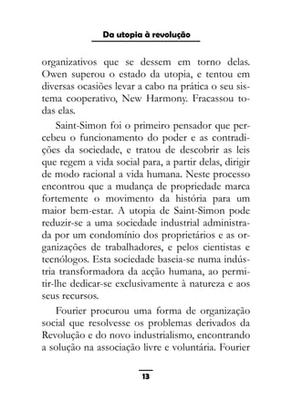 As ditaduras providenciais
organizativos que se dessem em torno delas.
Owen superou o estado da utopia, e tentou em
diversas ocasiões levar a cabo na prática o seu sis-
tema cooperativo, New Harmony. Fracassou to-
das elas.
Saint-Simon foi o primeiro pensador que per-
cebeu o funcionamento do poder e as contradi-
ções da sociedade, e tratou de descobrir as leis
que regem a vida social para, a partir delas, dirigir
de modo racional a vida humana. Neste processo
encontrou que a mudança de propriedade marca
fortemente o movimento da história para um
maior bem-estar. A utopia de Saint-Simon pode
reduzir-se a uma sociedade industrial administra-
da por um condomínio dos proprietários e as or-
ganizações de trabalhadores, e pelos cientistas e
tecnólogos. Esta sociedade baseia-se numa indús-
tria transformadora da acção humana, ao permi-
tir-lhe dedicar-se exclusivamente à natureza e aos
seus recursos.
Fourier procurou uma forma de organização
social que resolvesse os problemas derivados da
Revolução e do novo industrialismo, encontrando
a solução na associação livre e voluntária. Fourier
13
Da utopia à revolução
 