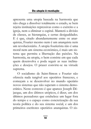 As ditaduras providenciais
apresenta uma utopia baseada na harmonia que
não chega a dissolver totalmente o estado, se bem
rejeita instituições repressivas como o exército e a
igreja, nem a eliminar o capital. Manterá a divisão
de classes, as hierarquias, e certas desigualdades.
E é que, citado abundantemente entre os anar-
quistas, Fourier mesmo nem é um anarquista nem
um revolucionário. A utopia fourierista não é uma
moral nem um sistema económico, é mais um sis-
tema que permita a libertação das paixões. Na
harmonia, na utopia, o bem consiste em que cada
quem desenvolva e poda seguir as suas inclina-
ções e desejos. O prazer convirte-se na virtude
suprema.
O socialismo de Saint-Simon e Fourier não
oferecia nada tangível aos operários franceses, e
começam a se desenvolver no mundo operário
novos sistemas que não superam o sistema demo-
crático. Neste contexto é que aparece Joseph Dé-
jacque, um dos últimos utópicos, é dizer, um dos
últimos pensadores que estabelece um lugar fora
do tempo e o espaço como concretização da sua
teoria política e do seu sistema social, e um dos
primeiros escritores operários anarquistas. O sis-
14
Da utopia à revolução
 