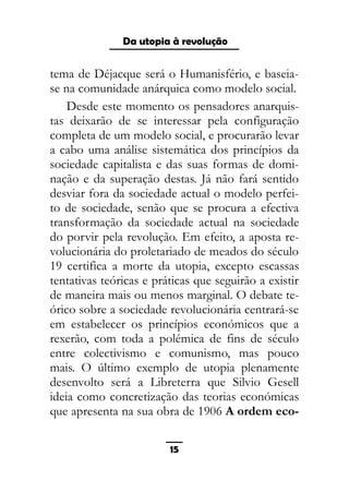 As ditaduras providenciais
tema de Déjacque será o Humanisfério, e baseia-
se na comunidade anárquica como modelo social.
Desde este momento os pensadores anarquis-
tas deixarão de se interessar pela configuração
completa de um modelo social, e procurarão levar
a cabo uma análise sistemática dos princípios da
sociedade capitalista e das suas formas de domi-
nação e da superação destas. Já não fará sentido
desviar fora da sociedade actual o modelo perfei-
to de sociedade, senão que se procura a efectiva
transformação da sociedade actual na sociedade
do porvir pela revolução. Em efeito, a aposta re-
volucionária do proletariado de meados do século
19 certifica a morte da utopia, excepto escassas
tentativas teóricas e práticas que seguirão a existir
de maneira mais ou menos marginal. O debate te-
órico sobre a sociedade revolucionária centrará-se
em estabelecer os princípios económicos que a
rexerão, com toda a polémica de fins de século
entre colectivismo e comunismo, mas pouco
mais. O último exemplo de utopia plenamente
desenvolto será a Libreterra que Silvio Gesell
ideia como concretização das teorias económicas
que apresenta na sua obra de 1906 A ordem eco-
15
Da utopia à revolução
 