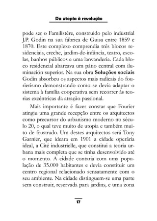 As ditaduras providenciais
pode ser o Familistére, construido pelo industrial
J.P. Godin na sua fábrica de Guisa entre 1859 e
1870. Este complexo comprendia três blocos re-
sidenciais, creche, jardim-de-infância, teatro, esco-
las, banhos públicos e uma lanvanderia. Cada blo-
co residencial abarcava um pátio central com ilu-
minación superior. Na sua obra Soluções sociais
Godin absorbeu os aspectos mais radicais do fou-
rierismo demonstrando como se devia adaptar o
sistema à família cooperativa sem recorrer às teo-
rias excéntricas da atração passional.
Mais importante é fazer constar que Fourier
atingiu uma grande recepção entre os arquitectos
como precursor do urbanismo moderno no sécu-
lo 20, o qual teve muito de utopia e também mui-
to de frustrado. Um destes arquitectos será Tony
Garnier, que ideara em 1901 a cidade operária
ideal, a Cité industrielle, que constitui a teoria ur-
bana mais completa que se tinha desenvolvido até
o momento. A cidade contaria com uma popu-
lação de 35.000 habitantes e devia constituir um
centro regional relacionado sensatamente com o
seu ambiente. Na cidade distinguem-se uma parte
sem construir, reservada para jardins, e uma zona
17
Da utopia à revolução
 