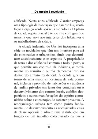 As ditaduras providenciais
edificada. Nesta zona edificada Garnier emprega
uma tipologia de habitação que garante luz, venti-
lação e espaço verde aos seus moradores. O plano
da cidade rejeita o axial e tende a se configurar de
maneira que sirva aos interesses dos habitantes e
os trabalhadores da cidade.
A cidade industrial de Garnier incorpora uma
série de novidades que têm um interesse para alá
do construtivo e urbanístico, ainda que determi-
nam absolutamente estes aspeitos. A propriedade
da terra e dos edifícios é comum a todo o povo, o
que permite um controlo da indústria, o movi-
mento do trânsito e outros elementos intrusos
dentro do âmbito residencial. A cidade gira em
torno de uma maior importáncia da vida comu-
nal, incluida a provisão de habitações e a ausência
de jardins privados em favor dos comunais ou o
desenvolvimento dos centros locais, estádios des-
portivos e outras manifestações do espírito comu-
nitário sobre a construção de carácter privativo. A
reorganização urbana tem como ponto funda-
mental de desenvolvimento as necessidades vitais
da classe operária e admite uma distribuição em
função de um trabalho colectivizado na que a
18
Da utopia à revolução
 