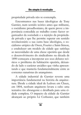 As ditaduras providenciais
propriedade privada não se contempla.
Encontramos nas bases ideológicas de Tony
Garnier, num sentido teórico antes que militante,
o socialismo proudhoniano, de quem prove a im-
portância concedida ao trabalho como factor or-
ganizador da sociedade e a rejeição da proprieda-
de privada e que lhe permite superar em sentido
revolucionário a sua outra base ideológica, o so-
cialismo utópico de Owen, Fourier e Saint-Simon,
e estabelecer um modelo de cidade que satisfaça
as necessidades de uma classe operária que desde
o desenvolvimento do sindicalismo na década de
1890 começara a incorporar aos seus debates teó-
ricos o problema da habitación operária, deixan-
do de lado o carácter arcádico que vinha apresen-
tando e que manteria fundamentalmente entre as
correntes naturistas do anarquismo.
A cidade industrial de Garnier reveste uma
importância fundamental na história da arquitec-
tura. Desde a cidade ideal de Ledoux em Chaux,
em 1804, nenhum arquitecto levara a cabo uma
tentativa tão abrangente e detalhada para uma ci-
dade completa. O impacto da cidade de Garnier
alcançará ao próprio Lê Corbusier, que também
19
Da utopia à revolução
 