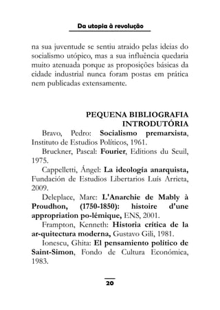 As ditaduras providenciais
na sua juventude se sentiu atraido pelas ideias do
socialismo utópico, mas a sua influência quedaria
muito atenuada porque as proposições básicas da
cidade industrial nunca foram postas em prática
nem publicadas extensamente.
PEQUENA BIBLIOGRAFIA
INTRODUTÓRIA
Bravo, Pedro: Socialismo premarxista,
Instituto de Estudios Políticos, 1961.
Bruckner, Pascal: Fourier, Editions du Seuil,
1975.
Cappelletti, Ángel: La ideología anarquista,
Fundación de Estudios Libertarios Luís Arrieta,
2009.
Deleplace, Marc: L'Anarchie de Mably à
Proudhon, (1750-1850): histoire d'une
appropriation po-lémique, ENS, 2001.
Frampton, Kenneth: Historia crítica de la
ar-quitectura moderna, Gustavo Gili, 1981.
Ionescu, Ghita: El pensamiento político de
Saint-Simon, Fondo de Cultura Económica,
1983.
20
Da utopia à revolução
 