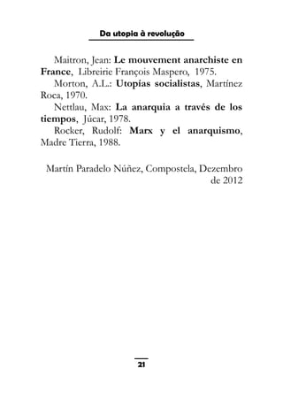 As ditaduras providenciais
Maitron, Jean: Le mouvement anarchiste en
France, Libreirie François Maspero, 1975.
Morton, A.L.: Utopías socialistas, Martínez
Roca, 1970.
Nettlau, Max: La anarquia a través de los
tiempos, Júcar, 1978.
Rocker, Rudolf: Marx y el anarquismo,
Madre Tierra, 1988.
Martín Paradelo Núñez, Compostela, Dezembro
de 2012
21
Da utopia à revolução
 