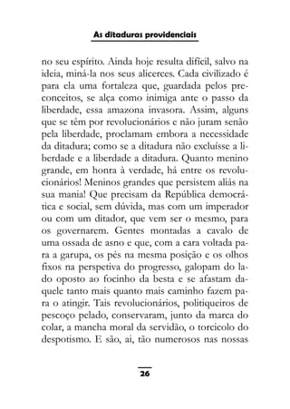 As ditaduras providenciais
no seu espírito. Ainda hoje resulta difícil, salvo na
ideia, miná-la nos seus alicerces. Cada civilizado é
para ela uma fortaleza que, guardada pelos pre-
conceitos, se alça como inimiga ante o passo da
liberdade, essa amazona invasora. Assim, alguns
que se têm por revolucionários e não juram senão
pela liberdade, proclamam embora a necessidade
da ditadura; como se a ditadura não excluísse a li-
berdade e a liberdade a ditadura. Quanto menino
grande, em honra à verdade, há entre os revolu-
cionários! Meninos grandes que persistem aliás na
sua mania! Que precisam da República democrá-
tica e social, sem dúvida, mas com um imperador
ou com um ditador, que vem ser o mesmo, para
os governarem. Gentes montadas a cavalo de
uma ossada de asno e que, com a cara voltada pa-
ra a garupa, os pés na mesma posição e os olhos
fixos na perspetiva do progresso, galopam do la-
do oposto ao focinho da besta e se afastam da-
quele tanto mais quanto mais caminho fazem pa-
ra o atingir. Tais revolucionários, politiqueiros de
pescoço pelado, conservaram, junto da marca do
colar, a mancha moral da servidão, o torcicolo do
despotismo. E são, ai, tão numerosos nas nossas
26
 
