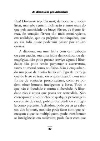 As ditaduras providenciais
filas! Dizem-se republicanos, democratas e socia-
listas, mas não sentem inclinação e amor mais do
que pela autoridade de braço férreo, de frente fé-
rrea, de coração férreo; são mais monárquicos,
em realidade, que os próprios monárquicos, que
ao seu lado quase poderiam passar por an...ar-
quistas.
A ditadura, ora uma hidra com cem cabeças
ou cem caudas, ora uma hidra democrática ou de-
magógica, não pode prestar serviço algum à liber-
dade; não pode senão perpetuar a escravatura,
tanto no moral como no físico. Não é enquadran-
do um povo de hilotas baixo um jugo de ferro, já
que de ferro se trata, ou o aprisionando num uni-
forme de vontades proconsulares, como se po-
dem obter homens inteligentes e livres. Todo o
que não é liberdade é contra a liberdade. A liber-
dade não é cousa que possa ser concedida. Não
corresponde ao capricho de qualquer personagem
ou comité de saúde pública decretá-la ou entregá-
la como presente. A ditadura pode cortar as cabe-
ças dos homens, mas não pode fazer com que re-
cresçam e que se multipliquem; pode transformar
as inteligências em cadáveres; pode fazer com que
27
 