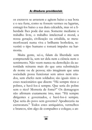 As ditaduras providenciais
os escravos se arrastem e agitem baixo a sua bota
e o seu fuste, como se fossem vermes ou lagartas,
esmagá-los baixo a sua dura calcadela, mas só a li-
berdade lhes pode dar asas. Somente mediante o
trabalho livre, o trabalho intelectual e moral, a
nossa geração, civilização ou crisálida, se meta-
morfoseará numa viva e brilhante borboleta, re-
vestirá o tipo humano e tomará impulso na har-
monia.
Muita gente, sei-o, falam da liberdade sem
compreendê-la, sem ter dela nem a ciência nem o
sentimento. Não veem nunca na demolição da au-
toridade reinante mais do que uma substituição
de nome ou de pessoa; não imaginam que uma
sociedade possa funcionar sem amos nem cria-
dos, sem chefes nem soldados; são iguais nisto a
esses reacionários que dizem: “Há sempre ricos e
pobres, e havê-los-á sempre. Que seria do pobre
sem o rico? Morreria de fome?” Os demagogos
não afirmam exatamente isto, mas: “Há sempre
dirigentes e governados, e havê-los-á sempre.
Que seria do povo sem governo? Apodreceria na
escravatura.” Todos estes antiquários, vermelhos
e brancos, têm algo de compadres e colegas; a an-
28
 