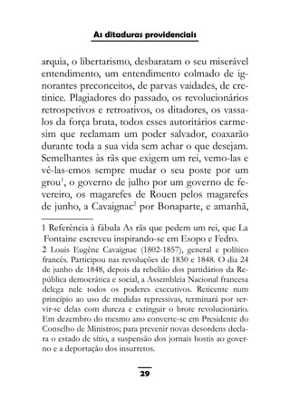 As ditaduras providenciais
arquia, o libertarismo, desbaratam o seu miserável
entendimento, um entendimento colmado de ig-
norantes preconceitos, de parvas vaidades, de cre-
tinice. Plagiadores do passado, os revolucionários
retrospetivos e retroativos, os ditadores, os vassa-
los da força bruta, todos esses autoritários carme-
sim que reclamam um poder salvador, coaxarão
durante toda a sua vida sem achar o que desejam.
Semelhantes às rãs que exigem um rei, vemo-las e
vê-las-emos sempre mudar o seu poste por um
grou1
, o governo de julho por um governo de fe-
vereiro, os magarefes de Rouen pelos magarefes
de junho, a Cavaignac2
por Bonaparte, e amanhã,
1 Referência à fábula As rãs que pedem um rei, que La
Fontaine escreveu inspirando-se em Esopo e Fedro.
2 Louis Eugène Cavaignac (1802-1857), general e político
francês. Participou nas revoluções de 1830 e 1848. O dia 24
de junho de 1848, depois da rebelião dos partidários da Re-
pública democrática e social, a Assembleia Nacional francesa
delega nele todos os poderes executivos. Reticente num
princípio ao uso de medidas repressivas, terminará por ser-
vir-se delas com dureza e extinguir o brote revolucionário.
Em dezembro do mesmo ano converte-se em Presidente do
Conselho de Ministros; para prevenir novas desordens decla-
ra o estado de sítio, a suspensão dos jornais hostis ao gover-
no e a deportação dos insurretos.
29
 