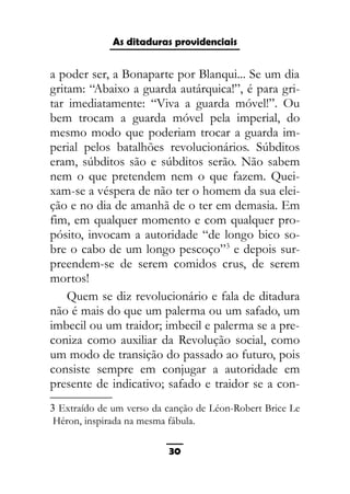 As ditaduras providenciais
a poder ser, a Bonaparte por Blanqui... Se um dia
gritam: “Abaixo a guarda autárquica!”, é para gri-
tar imediatamente: “Viva a guarda móvel!”. Ou
bem trocam a guarda móvel pela imperial, do
mesmo modo que poderiam trocar a guarda im-
perial pelos batalhões revolucionários. Súbditos
eram, súbditos são e súbditos serão. Não sabem
nem o que pretendem nem o que fazem. Quei-
xam-se a véspera de não ter o homem da sua elei-
ção e no dia de amanhã de o ter em demasia. Em
fim, em qualquer momento e com qualquer pro-
pósito, invocam a autoridade “de longo bico so-
bre o cabo de um longo pescoço”3
e depois sur-
preendem-se de serem comidos crus, de serem
mortos!
Quem se diz revolucionário e fala de ditadura
não é mais do que um palerma ou um safado, um
imbecil ou um traidor; imbecil e palerma se a pre-
coniza como auxiliar da Revolução social, como
um modo de transição do passado ao futuro, pois
consiste sempre em conjugar a autoridade em
presente de indicativo; safado e traidor se a con-
3 Extraído de um verso da canção de Léon-Robert Brice Le
Héron, inspirada na mesma fábula.
30
 