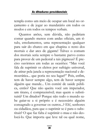 As ditaduras providenciais
templa como um meio de ocupar um local no or-
çamento e de jogar ao mandatário em todos os
modos e em todos os tempos verbais.
Quantos anões, sem dúvida, não pediriam
contar quando menos com andas oficiais, um tí-
tulo, emolumentos, uma representação qualquer
para sair do charco em que chapina o resto dos
mortais e dar ares de gigante! Talvez o comum
dos mortais seria sempre o bastante parvo como
para prover de um pedestal a tais pigmeus? É pre-
ciso ouvirmos em todas as ocasiões: “Mas você
fala de suprimir os eleitos por sufrágio universal,
de atirar pela janela a representação nacional e de-
mocrática... que poria no seu lugar?” Pois, enfim,
tem de haver sempre algo, tem de haver sempre
alguém que mande... Um comité de saúde públi-
ca, então? Que não queira você um imperador,
um tirano, é compreensível; mas quem o substi-
tuirá? Um ditador? Porque não todo o mundo sa-
be guiar-se a si próprio e é necessário alguém
consagrado a governar os outros...? Eh!, senhores
ou cidadãos, para que o suprimir se é para o subs-
tituir? O que faz falta é suprimir o mau e não des-
locá-lo. Que importa que leve tal ou qual nome,
31
 