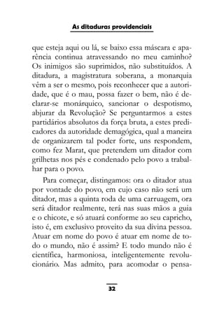 As ditaduras providenciais
que esteja aqui ou lá, se baixo essa máscara e apa-
rência continua atravessando no meu caminho?
Os inimigos são suprimidos, não substituídos. A
ditadura, a magistratura soberana, a monarquia
vêm a ser o mesmo, pois reconhecer que a autori-
dade, que é o mau, possa fazer o bem, não é de-
clarar-se monárquico, sancionar o despotismo,
abjurar da Revolução? Se perguntarmos a estes
partidários absolutos da força bruta, a estes predi-
cadores da autoridade demagógica, qual a maneira
de organizarem tal poder forte, uns respondem,
como fez Marat, que pretendem um ditador com
grilhetas nos pés e condenado pelo povo a trabal-
har para o povo.
Para começar, distingamos: ora o ditador atua
por vontade do povo, em cujo caso não será um
ditador, mas a quinta roda de uma carruagem, ora
será ditador realmente, terá nas suas mãos a guia
e o chicote, e só atuará conforme ao seu capricho,
isto é, em exclusivo proveito da sua divina pessoa.
Atuar em nome do povo é atuar em nome de to-
do o mundo, não é assim? E todo mundo não é
científica, harmoniosa, inteligentemente revolu-
cionário. Mas admito, para acomodar o pensa-
32
 