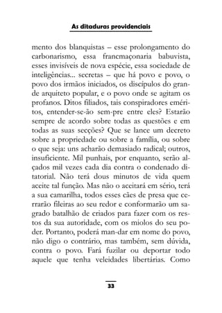 As ditaduras providenciais
mento dos blanquistas – esse prolongamento do
carbonarismo, essa francmaçonaria babuvista,
esses invisíveis de nova espécie, essa sociedade de
inteligências... secretas – que há povo e povo, o
povo dos irmãos iniciados, os discípulos do gran-
de arquiteto popular, e o povo onde se agitam os
profanos. Ditos filiados, tais conspiradores eméri-
tos, entender-se-ão sem-pre entre eles? Estarão
sempre de acordo sobre todas as questões e em
todas as suas secções? Que se lance um decreto
sobre a propriedade ou sobre a família, ou sobre
o que seja: uns acharão demasiado radical; outros,
insuficiente. Mil punhais, por enquanto, serão al-
çados mil vezes cada dia contra o condenado di-
tatorial. Não terá dous minutos de vida quem
aceite tal função. Mas não o aceitará em sério, terá
a sua camarilha, todos esses cães de presa que ce-
rrarão fileiras ao seu redor e conformarão um sa-
grado batalhão de criados para fazer com os res-
tos da sua autoridade, com os miolos do seu po-
der. Portanto, poderá man-dar em nome do povo,
não digo o contrário, mas também, sem dúvida,
contra o povo. Fará fuzilar ou deportar todo
aquele que tenha veleidades libertárias. Como
33
 