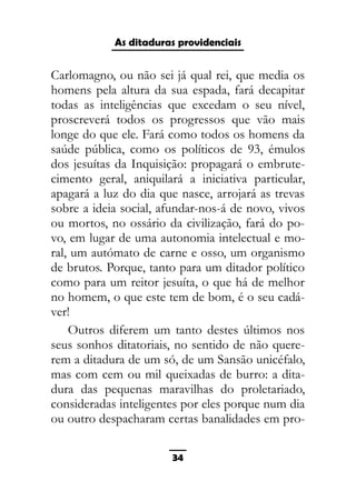 As ditaduras providenciais
Carlomagno, ou não sei já qual rei, que media os
homens pela altura da sua espada, fará decapitar
todas as inteligências que excedam o seu nível,
proscreverá todos os progressos que vão mais
longe do que ele. Fará como todos os homens da
saúde pública, como os políticos de 93, émulos
dos jesuítas da Inquisição: propagará o embrute-
cimento geral, aniquilará a iniciativa particular,
apagará a luz do dia que nasce, arrojará as trevas
sobre a ideia social, afundar-nos-á de novo, vivos
ou mortos, no ossário da civilização, fará do po-
vo, em lugar de uma autonomia intelectual e mo-
ral, um autómato de carne e osso, um organismo
de brutos. Porque, tanto para um ditador político
como para um reitor jesuíta, o que há de melhor
no homem, o que este tem de bom, é o seu cadá-
ver!
Outros diferem um tanto destes últimos nos
seus sonhos ditatoriais, no sentido de não quere-
rem a ditadura de um só, de um Sansão unicéfalo,
mas com cem ou mil queixadas de burro: a dita-
dura das pequenas maravilhas do proletariado,
consideradas inteligentes por eles porque num dia
ou outro despacharam certas banalidades em pro-
34
 