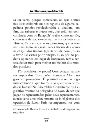 As ditaduras providenciais
sa ou verso, porque escreveram os seus nomes
nas listas eleitorais ou nos registos de alguma ca-
pelinha político-revolucionária; a ditadura, em
fim, das cabeças e braços nus, que estão em con-
corrência com os Ratapoils4
e têm como missão,
como tem de ser, exterminar os aristocratas e os
filisteus. Pensam, como os primeiros, que o mau
não está tanto nas instituições liberticidas como
na eleição dos tiranos. Igualitários de nome, estão
a favor das castas por princípio. E ao pôr no po-
der a operários em lugar de burgueses, têm a cer-
teza de ser tudo para melhor no melhor dos mun-
dos possíveis.
Pôr operários no poder! Com certeza há que
ser esquecidos. Talvez não tivemos a Albert no
governo provisório? É possível encontrar algo
mais cretino? O quê foi mais do que o alvo de to-
das as burlas? Na Assembleia Constituinte ou Le-
gislativa tivemos os delegados de Lyon; de ter que
julgar os representados pelos seus representantes,
aquela seria uma triste mostra da inteligência dos
operários de Lyon. Paris recompensou-nos com
4 Escultura de Honoré Daumier, símbolo da demagogia bo-
napartista.
35
 