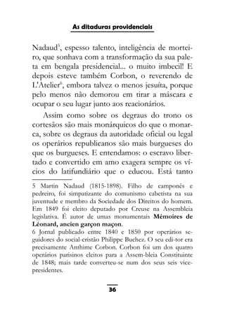 As ditaduras providenciais
Nadaud5
, espesso talento, inteligência de mortei-
ro, que sonhava com a transformação da sua pale-
ta em bengala presidencial... o muito imbecil! E
depois esteve também Corbon, o reverendo de
L'Atelier6
, embora talvez o menos jesuíta, porque
pelo menos não demorou em tirar a máscara e
ocupar o seu lugar junto aos reacionários.
Assim como sobre os degraus do trono os
cortesãos são mais monárquicos do que o monar-
ca, sobre os degraus da autoridade oficial ou legal
os operários republicanos são mais burgueses do
que os burgueses. E entendamos: o escravo liber-
tado e convertido em amo exagera sempre os ví-
cios do latifundiário que o educou. Está tanto
5 Martin Nadaud (1815-1898). Filho de camponês e
pedreiro, foi simpatizante do comunismo cabetista na sua
juventude e membro da Sociedade dos Direitos do homem.
Em 1849 foi eleito deputado por Creuse na Assembleia
legislativa. É autor de umas monumentais Mémoires de
Léonard, ancien garçon maçon.
6 Jornal publicado entre 1840 e 1850 por operários se-
guidores do social-cristão Philippe Buchez. O seu edi-tor era
precisamente Anthime Corbon. Corbon foi um dos quatro
operários parisinos eleitos para a Assem-bleia Constituinte
de 1848; mais tarde converteu-se num dos seus seis vice-
presidentes.
36
 