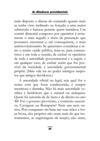 As ditaduras providenciais
mais disposto a abusar do comando quanto mais
se tenha visto inclinado ou forçado a uma maior
submissão e baixeza perante quem mandava. Um
comité ditatorial composto por operários é certa-
mente o mais negado e cheio de presunção que
possamos encontrar e, em consequência, o mais
antirrevolucionário. Se quisermos considerar a sé-
rio o termo saúde pública, trata-se, para começa-
rmos e em toda a ocasião, de excluir os operários
de toda a autoridade governamental e a seguir, e
em qualquer caso, de excluir assim que for pos-
sível da sociedade a autoridade governamental
própria. (Mais vale ter no poder inimigos suspei-
tos que amigos duvidosos.)
A autoridade oficial ou legal, seja qual for o
nome com que fosse condecorada, é sempre
mentirosa e daninha. Não há mais autoridade ve-
rídica e benfeitora que a natural ou anárquica.
Quem foi autorida-de de facto e de direito no ano
48? Foi o governo provisório, a comissão executi-
va, Cavaignac ou Bonaparte? Nem uns nem ou-
tros. Pois conquanto tin-ham nas suas mãos a for-
ça bruta, eles próprios não eram mais do que ins-
trumentos, as engrenagens da reação; não eram,
37
 
