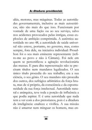 As ditaduras providenciais
aliás, motores, mas máquinas. Todas as autorida-
des governamentais, inclusive as mais autocráti-
cas, não são mais do que isso. Funcionam por
vontade de uma fação ou ao seu serviço, salvo
nos acidentes provocados pelas intrigas, essas ex-
plosões de ambição comprimida. A autêntica au-
toridade no ano 48, a autoridade de saúde univer-
sal não esteve, portanto, no governo, mas, como
sempre, fora dele, na iniciativa individual: Proud-
hon foi o seu mais eminente representante (refi-
ro-me ao povo e não à Câmara). Foi nele em
quem se personificou a agitação revolucionária
das massas. E para dita representação não se pre-
cisam títulos nem mandatos legalizados. O seu
único título procedia do seu trabalho; era a sua
ciência, o seu génio. O seu mandato não procedia
dos outros, dos sufrágios arbitrários da força bru-
ta, mas de si próprio, da consciência e da esponta-
neidade da sua força intelectual. Autoridade natu-
ral e anárquica, teve toda a porção de influência a
que podia aspirar. E é uma autoridade que nada
tem a ver com a dos pretorianos, pois é a ditadura
da inteligência: enaltece e vivifica. A sua missão
não é amarrar nem minguar os homens, mas en-
38
 