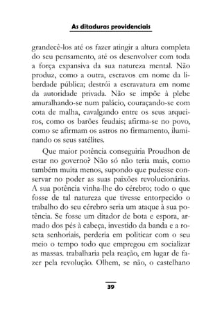 As ditaduras providenciais
grandecê-los até os fazer atingir a altura completa
do seu pensamento, até os desenvolver com toda
a força expansiva da sua natureza mental. Não
produz, como a outra, escravos em nome da li-
berdade pública; destrói a escravatura em nome
da autoridade privada. Não se impõe à plebe
amuralhando-se num palácio, couraçando-se com
cota de malha, cavalgando entre os seus arquei-
ros, como os barões feudais; afirma-se no povo,
como se afirmam os astros no firmamento, ilumi-
nando os seus satélites.
Que maior potência conseguiria Proudhon de
estar no governo? Não só não teria mais, como
também muita menos, supondo que pudesse con-
servar no poder as suas paixões revolucionárias.
A sua potência vinha-lhe do cérebro; todo o que
fosse de tal natureza que tivesse entorpecido o
trabalho do seu cérebro seria um ataque à sua po-
tência. Se fosse um ditador de bota e espora, ar-
mado dos pés à cabeça, investido da banda e a ro-
seta senhoriais, perderia em politicar com o seu
meio o tempo todo que empregou em socializar
as massas. trabalharia pela reação, em lugar de fa-
zer pela revolução. Olhem, se não, o castelhano
39
 