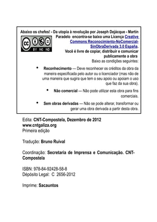 As ditaduras providenciais
Edita: CNT-Compostela, Dezembro de 2012
www.cntgaliza.org
Primeira edição
Tradução: Bruno Ruival
Coordinação: Secretaria de Imprensa e Comunicação. CNT-
Compostela
ISBN: 978-84-92428-58-8
Dépósito Legal: C 2656-2012
Imprime: Sacauntos
4
Abaixo os chefes! - Da utopia à revolução por Joseph Dejácque - Martín
Paradelo encontra-se baixo uma Licença Creative
Commons Reconocimiento-NoComercial-
SinObraDerivada 3.0 España.
Você é livre de copiar, distribuir e comunicar
publicamente a obra
Baixo as condições seguintes:
• Reconhecimento — Deve reconhecer os créditos da obra da
maneira especificada pelo autor ou o licenciador (mas não de
uma maneira que sugira que tem o seu apoio ou apoiam o uso
que faz da sua obra).
• Não comercial — Não pode utilizar esta obra para fins
comerciais.
• Sem obras derivadas — Não se pode alterar, transformar ou
gerar uma obra derivada a partir desta obra.
 