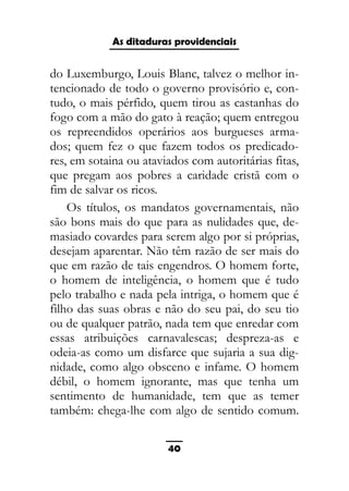 As ditaduras providenciais
do Luxemburgo, Louis Blanc, talvez o melhor in-
tencionado de todo o governo provisório e, con-
tudo, o mais pérfido, quem tirou as castanhas do
fogo com a mão do gato à reação; quem entregou
os repreendidos operários aos burgueses arma-
dos; quem fez o que fazem todos os predicado-
res, em sotaina ou ataviados com autoritárias fitas,
que pregam aos pobres a caridade cristã com o
fim de salvar os ricos.
Os títulos, os mandatos governamentais, não
são bons mais do que para as nulidades que, de-
masiado covardes para serem algo por si próprias,
desejam aparentar. Não têm razão de ser mais do
que em razão de tais engendros. O homem forte,
o homem de inteligência, o homem que é tudo
pelo trabalho e nada pela intriga, o homem que é
filho das suas obras e não do seu pai, do seu tio
ou de qualquer patrão, nada tem que enredar com
essas atribuições carnavalescas; despreza-as e
odeia-as como um disfarce que sujaria a sua dig-
nidade, como algo obsceno e infame. O homem
débil, o homem ignorante, mas que tenha um
sentimento de humanidade, tem que as temer
também: chega-lhe com algo de sentido comum.
40
 