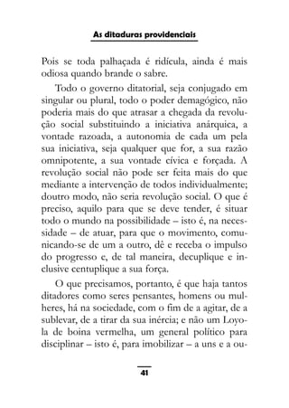 As ditaduras providenciais
Pois se toda palhaçada é ridícula, ainda é mais
odiosa quando brande o sabre.
Todo o governo ditatorial, seja conjugado em
singular ou plural, todo o poder demagógico, não
poderia mais do que atrasar a chegada da revolu-
ção social substituindo a iniciativa anárquica, a
vontade razoada, a autonomia de cada um pela
sua iniciativa, seja qualquer que for, a sua razão
omnipotente, a sua vontade cívica e forçada. A
revolução social não pode ser feita mais do que
mediante a intervenção de todos individualmente;
doutro modo, não seria revolução social. O que é
preciso, aquilo para que se deve tender, é situar
todo o mundo na possibilidade – isto é, na neces-
sidade – de atuar, para que o movimento, comu-
nicando-se de um a outro, dê e receba o impulso
do progresso e, de tal maneira, decuplique e in-
clusive centuplique a sua força.
O que precisamos, portanto, é que haja tantos
ditadores como seres pensantes, homens ou mul-
heres, há na sociedade, com o fim de a agitar, de a
sublevar, de a tirar da sua inércia; e não um Loyo-
la de boina vermelha, um general político para
disciplinar – isto é, para imobilizar – a uns e a ou-
41
 
