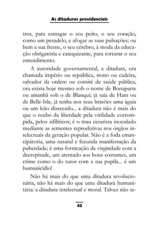 As ditaduras providenciais
tros, para esmagar o seu peito, o seu coração,
como um pesadelo, e afogar as suas pulsações; ou
bem a sua frente, o seu cérebro, à moda da educa-
ção obrigatória e catequizante, para torturar o seu
entendimento.
A autoridade governamental, a ditadura, ora
chamada império ou república, trono ou cadeira,
salvador da ordem ou comité de saúde pública,
ora exista hoje mesmo sob o nome de Bonaparte
ou amanhã sob o de Blanqui; já saia de Ham ou
de Belle-Isle, já tenha nos seus brasões uma águia
ou um leão dissecado... a ditadura não é mais do
que o roubo da liberdade pela virilidade corrom-
pida, pelos sifilíticos; é o mau cesarista inoculado
mediante as sementes reprodutivas nos órgãos in-
telectuais da geração popular. Não é a foda eman-
cipátoria, uma natural e fecunda manifestação da
puberdade; é uma fornicação da virgindade com a
decrepitude, um atentado aos bons costumes, um
crime como o do tutor com a sua pupila... é um
humanicídio!
Não há mais do que uma ditadura revolucio-
nária, não há mais do que uma ditadura humani-
tária: a ditadura intelectual e moral. Talvez não se-
42
 