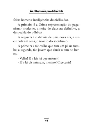 As ditaduras providenciais
feitas homens, inteligências descivilizadas.
A primeira é a última representação do paga-
nismo moderno, a noite de clausura definitiva, a
despedida do público.
A segunda é o debute de uma nova era, a sua
entrada em cena, o triunfo do socialismo.
A primeira é tão velha que tem um pé na tum-
ba; a segunda, tão jovem que ainda o tem no ber-
ço.
- Velha! É a lei: há que morrer!
- É a lei da natureza, menino! Crescerás!
44
 