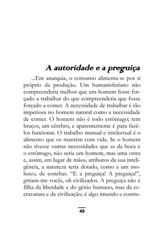 As ditaduras providenciais
A autoridade e a preguiça
...Em anarquia, o consumo alimenta-se por si
próprio da produção. Um humanisferiano não
compreenderia melhor que um homem fosse for-
çado a trabalhar do que compreenderia que fosse
forçado a comer. A necessidade de trabalhar é tão
imperiosa no homem natural como a necessidade
de comer. O homem não é todo estômago; tem
braços, um cérebro, e aparentemente é para fazê-
los funcionar. O trabalho manual e intelectual é o
alimento que os mantém com vida. Se o homem
não tivesse outras necessidades que as da boca e
o estômago, não seria um homem, mas uma ostra
e, assim, em lugar de mãos, atributos da sua inteli-
gência, a natureza teria dotado, como a um mo-
lusco, de conchas. “E a preguiça! A preguiça!”,
gritam-me vocês, oh civilizados. A preguiça não é
filha da liberdade e do génio humano, mas da es-
cravatura e da civilização; é algo imundo e contra-
45
 