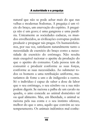 As ditaduras providenciais
natural que não se pode achar mais do que nas
velhas e modernas Sodomas. A preguiça é um ví-
cio do braço, um enervação do espírito. A pregui-
ça não é um gozo; é uma gangrena e uma parali-
sia. Unicamente as sociedades caducas, os mun-
dos envelhecidos, as civilizações corruptas podem
produzir e propagar tais pragas. Os humanisferia-
nos, por sua vez, satisfazem naturalmente tanto a
necessidade de exercício do braço como a neces-
sidade de exercício do estômago. Não resulta
mais exequível racionar o apetite da produção do
que o apetito do consumo. Cada pessoa tem de
consumir e produzir conforme as suas forças,
conforme as suas necessidades. Ao submeter to-
dos os homens a uma retribuição uniforme, ma-
taríamos de fome a uns e de indigestão a outros.
Só o indivíduo é capaz de saber a dose de labor
que o seu estômago, o seu cérebro ou a sua mão
podem digerir. Se raciona a palha de um cavalo na
quadra, o amo concede ao animal doméstico tal
ou qual alimento. Mas, em liberdade, o animal se
raciona pela sua conta e o seu instinto oferece,
melhor do que o amo, aquilo que convém ao seu
temperamento. Os animais indómitos mal conhe-
46
A autoridade e a preguiça
 