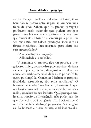 As ditaduras providenciais
cem a doença. Tendo de tudo em profusão, tam-
bém não se batem entre si para se arrancar uma
folha de erva. Sabem que os prados selvagens
produzem mais pasto do que podem comer e
pastam em harmonia uns junto aos outros. Por
que teriam de se bater os homens para privar do
seu consumo, quan-do a produção, mediante as
forças mecânicas, lhes abastece para além das
suas necessidades?
- A autoridade é a preguiça.
- A liberdade é o trabalho.
Unicamente o escravo, rico ou pobre, é pre-
guiçoso: o rico, escravo dos preconceitos, da falsa
ciência; o pobre, escravo da ignorância e dos pre-
conceitos; ambos escravos da lei; um por sofrê-la,
outro por impô-la. Condenar à inércia as próprias
faculdades produtivas, não seria suicidar-se? O
homem inerte não é um homem; é menos do que
um bruto, pois o bruto atua na medida dos seus
meios, obedece ao seu instinto. Qualquer que ten-
ha uma porção de inteligência, não pode mais do
que obedecê-la, e inteligência não é ociosidade; é
movimento fecundador, é progresso. A inteligên-
cia do homem é o seu instinto, e tal instinto diz-
47
A autoridade e a preguiça
 