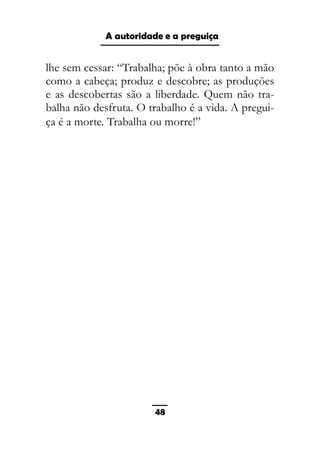 As ditaduras providenciais
lhe sem cessar: “Trabalha; põe à obra tanto a mão
como a cabeça; produz e descobre; as produções
e as descobertas são a liberdade. Quem não tra-
balha não desfruta. O trabalho é a vida. A pregui-
ça é a morte. Trabalha ou morre!”
48
A autoridade e a preguiça
 