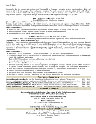 JosephDixon
Responsible for the company’s transition from Windows XP to Windows 7 operating system; transitioned over 2000 end
users at all levels in Lexington, MA Headquarters location. Provided support for mission critical tools and software
environments including LIMS and testing applications. Oversaw end-user desktop assets, hardware and software updates.
Implemented Software Configuration Manager from Microsoft Asset Management utilizing SCCM 2012-R2
EMC  Hopkinton, MA  Mar 2013 – Sept 2013
Global $24.5B computer data Storage Company.
[CONTRACT] DIRECTOR – SAP VENDOR MANAGEMENT OFFICE
Managed major systems integration, sub-contract vendors, and program related expense savings; Thrived in a highly
dynamic, collaborative environment leading cross-functional business teams toward a common prioritization of deliverables.
KEY ACCOMPLISHMENTS:
 Drove ERP (SAP) process and information improvements through analytics including Kaizen, and Agile
 Delivered on-time software program releases through SOW / PO workflow execution.
 Implemented Gain Share / Risk Share contract model
STAPLES, INC  Framingham, MA Sept 2006 – Oct 2012
Global $25B retail chain store and office products contract business supplier with over 2,780 locations worldwide
SENIOR ITDIRECTOR – GLOBAL SERVICE OPERATIONS
Led global IT service operations support and Networks Operations Center (NOC) serviced from four main countries. Managed
a $21M labor budget and up to 180 reports; Oversaw global IT operations services & process; Led major change management
initiatives to improve IT, network operations incident resolution, desktop management, and global support. Directed 24/7
operations of global infrastructure support including desktop support, distribution / fulfillment center IT systems and Retail
Store support.
KEY ACCOMPLISHMENTS:
 Delivered IT service management IT infrastructure library (ITIL) and service level management
 Transitioned global services operations from in-house service management process model using Remedy to Service Now
– an ITSM cloud-based SaaS service
 Delivered $19M in hardware, software, and licensing cost reductions
 Lowered end-of-life TCO costs by 5x
 Teamed to achieve $15M in annual labor savings
 Repaired relationship between IT and business operations resulting from stabilized network systems and the elimination
of sporadic failures; Implemented process excellence tools including Lean Six Sigma, Lean Value Stream Map, and BYOD
 Built cross-functional global supply chain stability team; delivered 212 infrastructure projects on time at 163 sites
 Saved $500K annually by centralizing RF device maintenance
 Recognized with three consecutive NAD Team-care Results awards (2007-2009)
 Led Security problem reporting, Provisioning Process, Problem Management and Continuous Improvement
ADDITIONAL EXPERIENCE
CADENCE DESIGNSYSTEMS, INC, SAN JOSE, CA – GROUP DIRECTOR/DIRECTOROF SECURITY/GLOBAL IT OPERATIONS 1996 – 2006
HEWLETT PACKARD, SANTA CLARA, CA/LITTLETON, MA [DEC] – CUSTOMER SERVICES MANAGER/NEW PRODUCTS PLN’G 1987– 1996
WANG LABORATORIES, LOWELL, MA– MATERIALS MANAGER/SENIOR MANUFACTURING SYSTEMSANALYST 1984 – 1987
AVCO SYSTEMS DIVISION, WILMINGTON, MA– MATERIALS PLANNING/SECTIONCHIEF/ELECTRONIC MISSILE SYSTEMS 1980 – 1984
BOSTONPUBLIC SCHOOL SYSTEM, BOSTON, MA– TEACHER/COUNSELOR/PRINCIPAL (DEVELOPED ALTERNATIVE SCHOOL) 1976 –1980
EDUCATION & TRAINING
Executive Certificate in Technology, Operations, & Value Chain Management
MIT SLOAN SCHOOL OF MANAGEMENT | Cambridge, MA
Classes toward Master of Business Administration
NORTHEASTERN UNIVERSITY | Boston, MA
Master of Education
ANTIOCH UNIVERSITY | Yellow Springs, OH
Bachelor of Arts
BRIDGEWATER STATE UNIVERSITY | Bridgewater, MA
PROFESSIONAL ASSOCIATIONS
American Production Inventory Control Society (APICS) MRPII
IT Infrastructure Library (ITIL) V3 Foundations Certification 2011
Secret Security Clearance (Inactive)
US Citizen
 