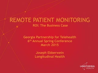 REMOTE PATIENT MONITORING
ROI: The Business Case
Georgia Partnership for Telehealth
6th Annual Spring Conference
March 2015
Joseph Ebberwein
Longitudinal Health
 