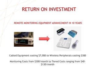 RETURN ON INVESTMENT
REMOTE MONITORING EQUIPMENT ADVANCEMENT IN 10 YEARS
Cabled Equipment costing $7,000 to Wireless Peripherals costing $300
Monitoring Costs from $300/month to Tiered Costs ranging from $40-
$130/month
 