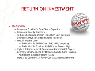 RETURN ON INVESTMENT
• TELEHEALTH:
– Increases Provider’s Care Team Capacity
– Increases Quality Outcomes
– Reduces Expenses of High Risk/High Cost Patients
– Decreases Days in Skilled Nursing Facilities
– Virtual Wound Care
– Reduction in PMPM Cost (SNF, HHA, Hospice)
– Reduction in Provider Liability for Wound Mgt.
– Higher Reimbursement Rates from Commercial Payers
– Decreases PMPM Spend by Reducing Acute Care Hospital
Admissions & Readmissions Rates
– Increases Commercial Payer Contract Reimbursement
 